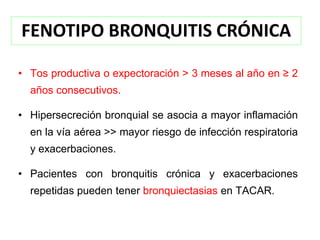 FENOTIPO BRONQUITIS CRÓNICA

• Tos productiva o expectoración > 3 meses al año en ≥ 2
  años consecutivos.

• Hipersecreción bronquial se asocia a mayor inflamación
  en la vía aérea >> mayor riesgo de infección respiratoria
  y exacerbaciones.

• Pacientes con bronquitis crónica y exacerbaciones
  repetidas pueden tener bronquiectasias en TACAR.
 