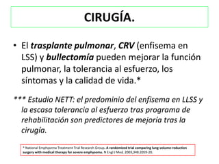 CIRUGÍA.

• El trasplante pulmonar, CRV (enfisema en
  LSS) y bullectomía pueden mejorar la función
  pulmonar, la tolerancia al esfuerzo, los
  síntomas y la calidad de vida.*
*** Estudio NETT: el predominio del enfisema en LLSS y
  la escasa tolerancia al esfuerzo tras programa de
  rehabilitación son predictores de mejoría tras la
  cirugía.
  * National Emphysema Treatment Trial Research Group. A randomized trial comparing lung-volume-reduction
  surgery with medical therapy for severe emphysema. N Engl J Med. 2003;348:2059-20.
 