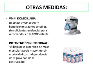 OTRAS MEDIDAS:
• VMNI DOMICILIARIA:
  Ha demostrado discreto
  beneficio en algunos estudios,
  sin suficientes evidencias para
  recomendar en la EPOC estable.

• INTERVENCIÓN NUTRICIONAL:
  “el bajo peso o pérdida de masa
  muscular asocia mayor morbi-
  mortalidad con independencia
  de la gravedad de la
  obstrucción.”
 
