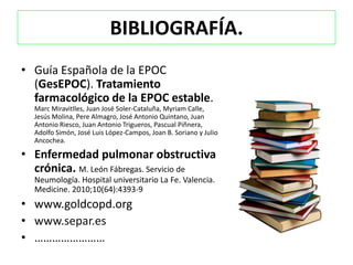 BIBLIOGRAFÍA.
• Guía Española de la EPOC
  (GesEPOC). Tratamiento
  farmacológico de la EPOC estable.
  Marc Miravitlles, Juan José Soler-Cataluña, Myriam Calle,
  Jesús Molina, Pere Almagro, José Antonio Quintano, Juan
  Antonio Riesco, Juan Antonio Trigueros, Pascual Piñnera,
  Adolfo Simón, José Luis López-Campos, Joan B. Soriano y Julio
  Ancochea.

• Enfermedad pulmonar obstructiva
  crónica. M. León Fábregas. Servicio de
  Neumología. Hospital universitario La Fe. Valencia.
  Medicine. 2010;10(64):4393-9
• www.goldcopd.org
• www.separ.es
• ……………………
 