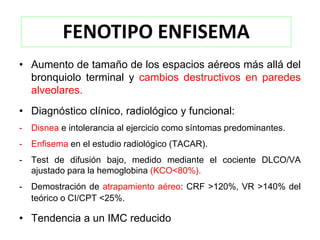 FENOTIPO ENFISEMA
• Aumento de tamaño de los espacios aéreos más allá del
  bronquiolo terminal y cambios destructivos en paredes
  alveolares.
• Diagnóstico clínico, radiológico y funcional:
-   Disnea e intolerancia al ejercicio como síntomas predominantes.
-   Enfisema en el estudio radiológico (TACAR).
-   Test de difusión bajo, medido mediante el cociente DLCO/VA
    ajustado para la hemoglobina (KCO<80%).
-   Demostración de atrapamiento aéreo: CRF >120%, VR >140% del
    teórico o CI/CPT <25%.

• Tendencia a un IMC reducido
 