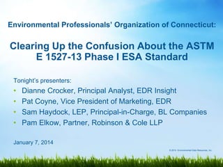 Environmental Professionals’ Organization of Connecticut:

Clearing Up the Confusion About the ASTM
E 1527-13 Phase I ESA Standard
Tonight‟s presenters:

•
•
•
•

Dianne Crocker, Principal Analyst, EDR Insight
Pat Coyne, Vice President of Marketing, EDR
Sam Haydock, LEP, Principal-in-Charge, BL Companies
Pam Elkow, Partner, Robinson & Cole LLP

January 7, 2014
© 2014 Environmental Data Resources, Inc.

 