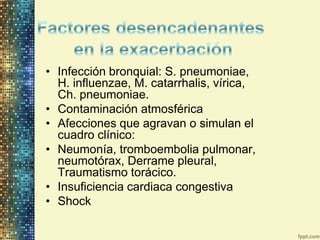 • Infección bronquial: S. pneumoniae,
  H. influenzae, M. catarrhalis, vírica,
  Ch. pneumoniae.
• Contaminación atmosférica
• Afecciones que agravan o simulan el
  cuadro clínico:
• Neumonía, tromboembolia pulmonar,
  neumotórax, Derrame pleural,
  Traumatismo torácico.
• Insuficiencia cardiaca congestiva
• Shock
 