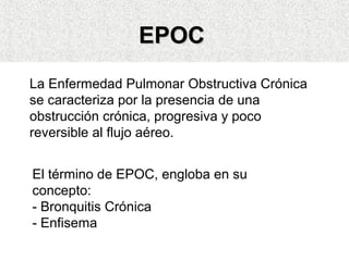 EEPPOOCC 
La Enfermedad Pulmonar Obstructiva Crónica 
se caracteriza por la presencia de una 
obstrucción crónica, progresiva y poco 
reversible al flujo aéreo. 
El término de EPOC, engloba en su 
concepto: 
- Bronquitis Crónica 
- Enfisema 
 
