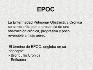 La Enfermedad Pulmonar Obstructiva Crónica
se caracteriza por la presencia de una
obstrucción crónica, progresiva y poco
reversible al flujo aéreo.
El término de EPOC, engloba en su
concepto:
- Bronquitis Crónica
- Enfisema
EPOC
 