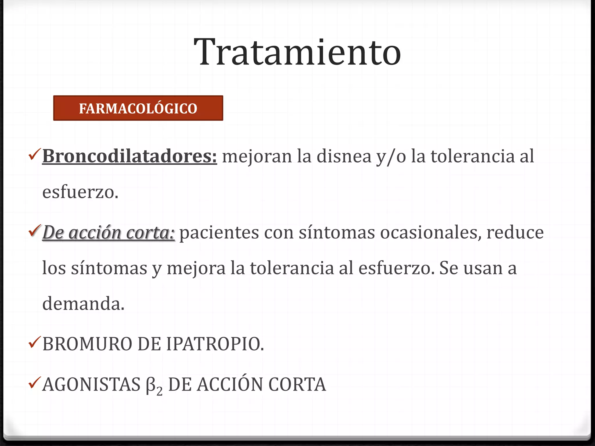 Tratamiento
Broncodilatadores: mejoran la disnea y/o la tolerancia al
esfuerzo.
De acción corta: pacientes con síntomas ocasionales, reduce
los síntomas y mejora la tolerancia al esfuerzo. Se usan a
demanda.
BROMURO DE IPATROPIO.
AGONISTAS β2 DE ACCIÓN CORTA
FARMACOLÓGICO
 