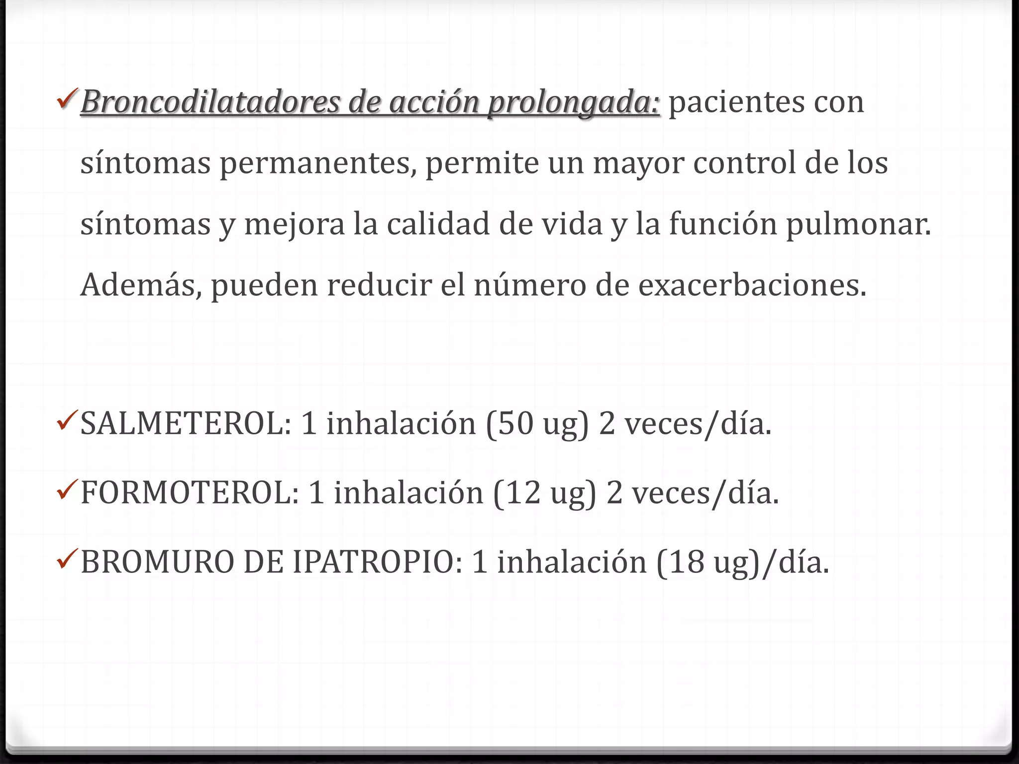 Broncodilatadores de acción prolongada: pacientes con
síntomas permanentes, permite un mayor control de los
síntomas y mejora la calidad de vida y la función pulmonar.
Además, pueden reducir el número de exacerbaciones.
SALMETEROL: 1 inhalación (50 ug) 2 veces/día.
FORMOTEROL: 1 inhalación (12 ug) 2 veces/día.
BROMURO DE IPATROPIO: 1 inhalación (18 ug)/día.
 