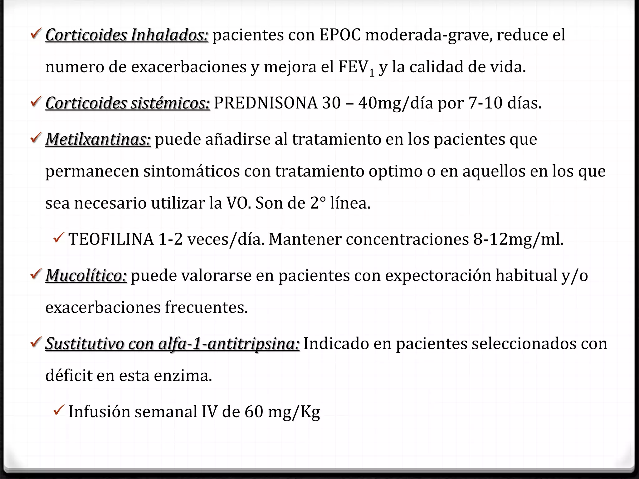  Corticoides Inhalados: pacientes con EPOC moderada-grave, reduce el
numero de exacerbaciones y mejora el FEV1 y la calidad de vida.
 Corticoides sistémicos: PREDNISONA 30 – 40mg/día por 7-10 días.
 Metilxantinas: puede añadirse al tratamiento en los pacientes que
permanecen sintomáticos con tratamiento optimo o en aquellos en los que
sea necesario utilizar la VO. Son de 2° línea.
 TEOFILINA 1-2 veces/día. Mantener concentraciones 8-12mg/ml.
 Mucolítico: puede valorarse en pacientes con expectoración habitual y/o
exacerbaciones frecuentes.
 Sustitutivo con alfa-1-antitripsina: Indicado en pacientes seleccionados con
déficit en esta enzima.
 Infusión semanal IV de 60 mg/Kg
 