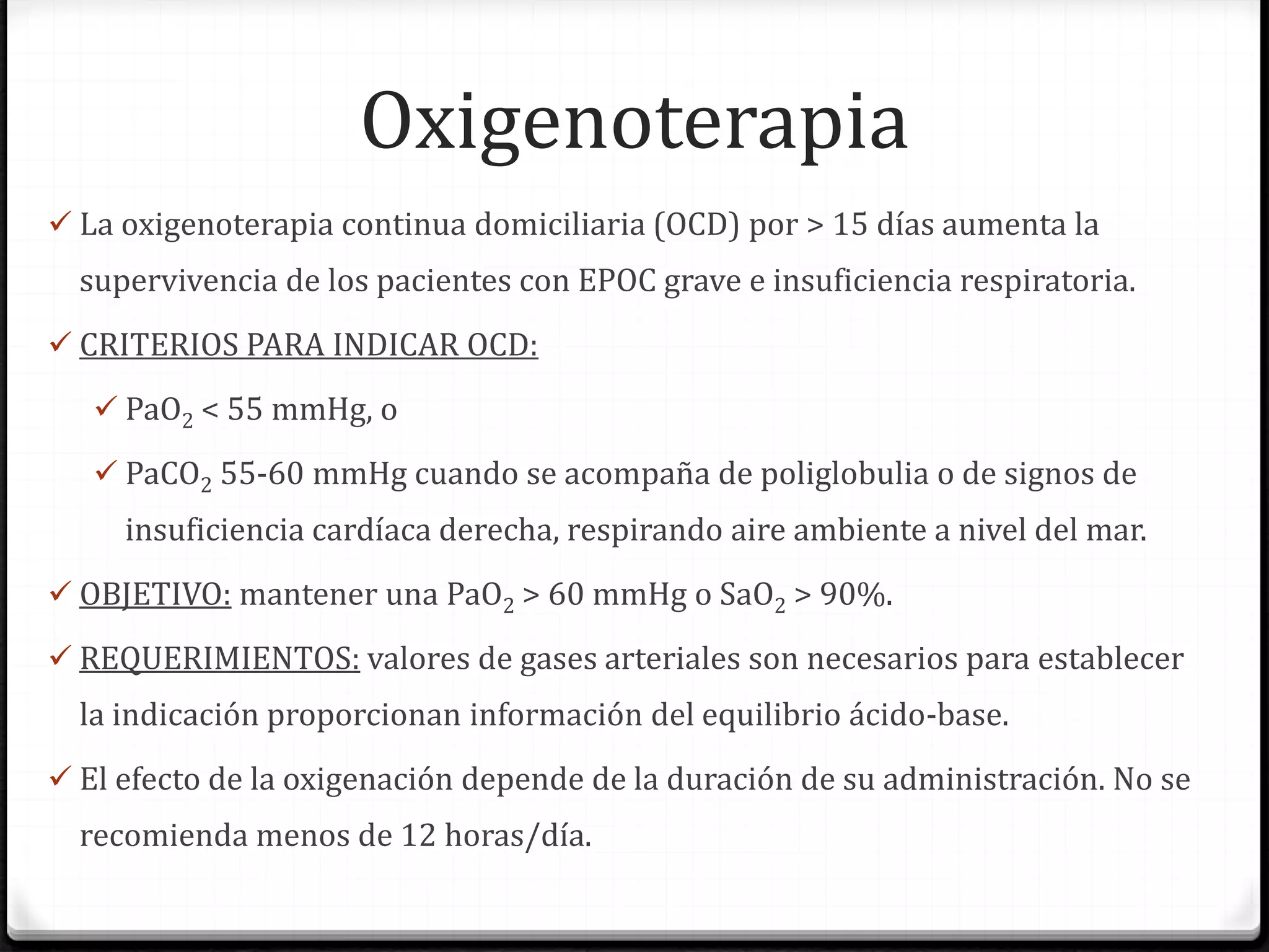 Oxigenoterapia
 La oxigenoterapia continua domiciliaria (OCD) por > 15 días aumenta la
supervivencia de los pacientes con EPOC grave e insuficiencia respiratoria.
 CRITERIOS PARA INDICAR OCD:
 PaO2 < 55 mmHg, o
 PaCO2 55-60 mmHg cuando se acompaña de poliglobulia o de signos de
insuficiencia cardíaca derecha, respirando aire ambiente a nivel del mar.
 OBJETIVO: mantener una PaO2 > 60 mmHg o SaO2 > 90%.
 REQUERIMIENTOS: valores de gases arteriales son necesarios para establecer
la indicación proporcionan información del equilibrio ácido-base.
 El efecto de la oxigenación depende de la duración de su administración. No se
recomienda menos de 12 horas/día.
 