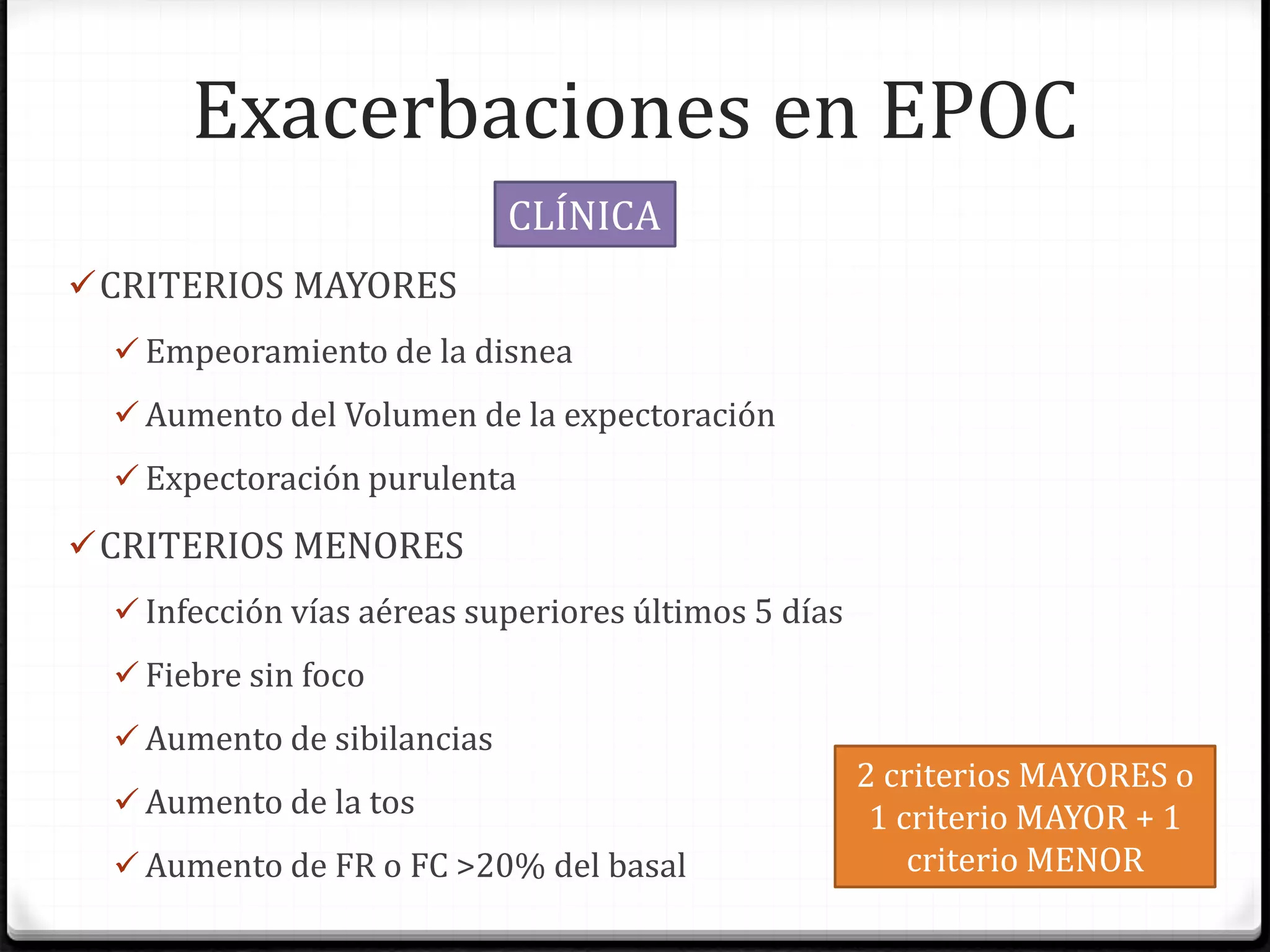 Exacerbaciones en EPOC
CRITERIOS MAYORES
 Empeoramiento de la disnea
 Aumento del Volumen de la expectoración
 Expectoración purulenta
CRITERIOS MENORES
 Infección vías aéreas superiores últimos 5 días
 Fiebre sin foco
 Aumento de sibilancias
 Aumento de la tos
 Aumento de FR o FC >20% del basal
CLÍNICA
2 criterios MAYORES o
1 criterio MAYOR + 1
criterio MENOR
 