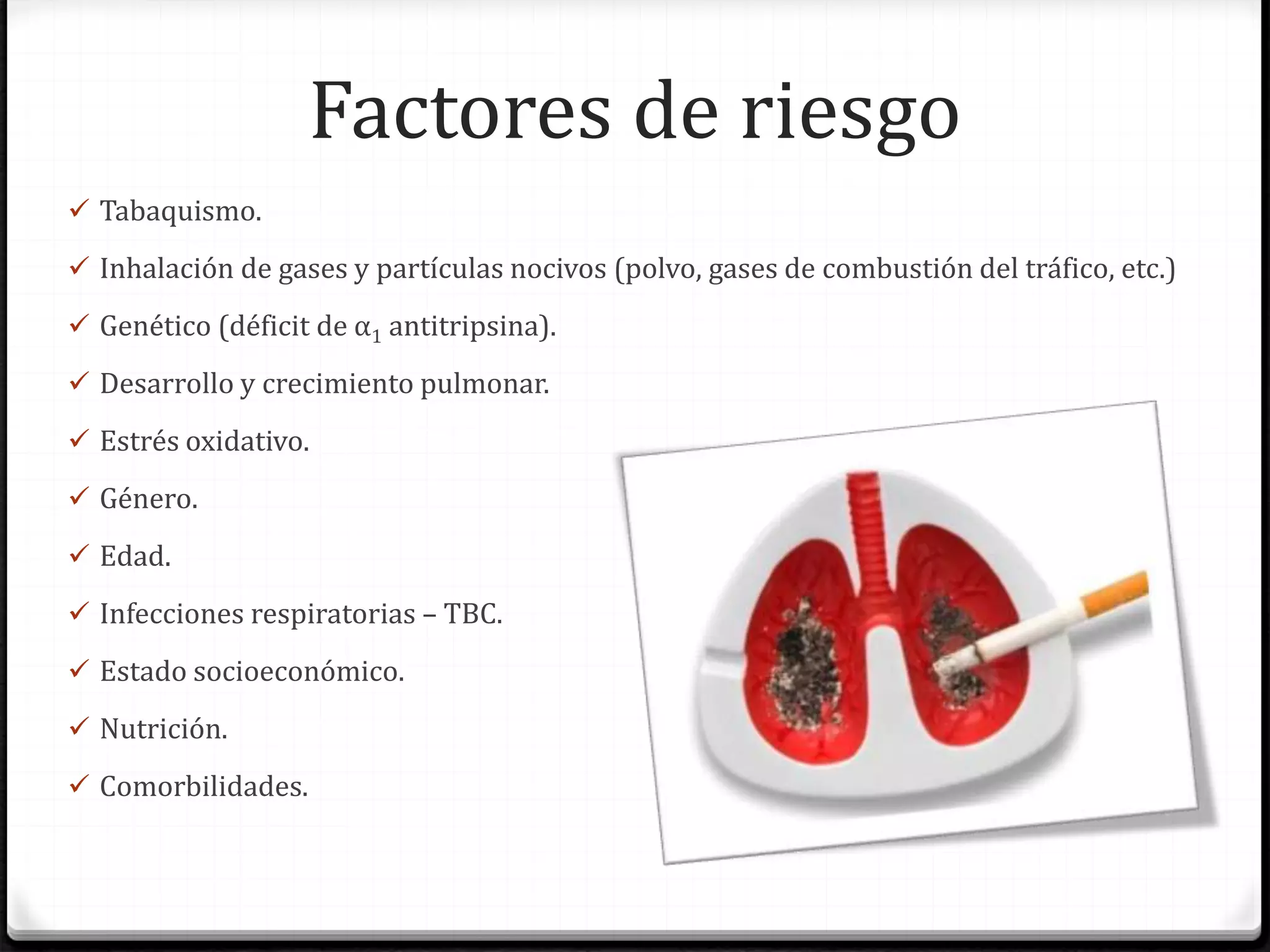Factores de riesgo
 Tabaquismo.
 Inhalación de gases y partículas nocivos (polvo, gases de combustión del tráfico, etc.)
 Genético (déficit de α1 antitripsina).
 Desarrollo y crecimiento pulmonar.
 Estrés oxidativo.
 Género.
 Edad.
 Infecciones respiratorias – TBC.
 Estado socioeconómico.
 Nutrición.
 Comorbilidades.
 