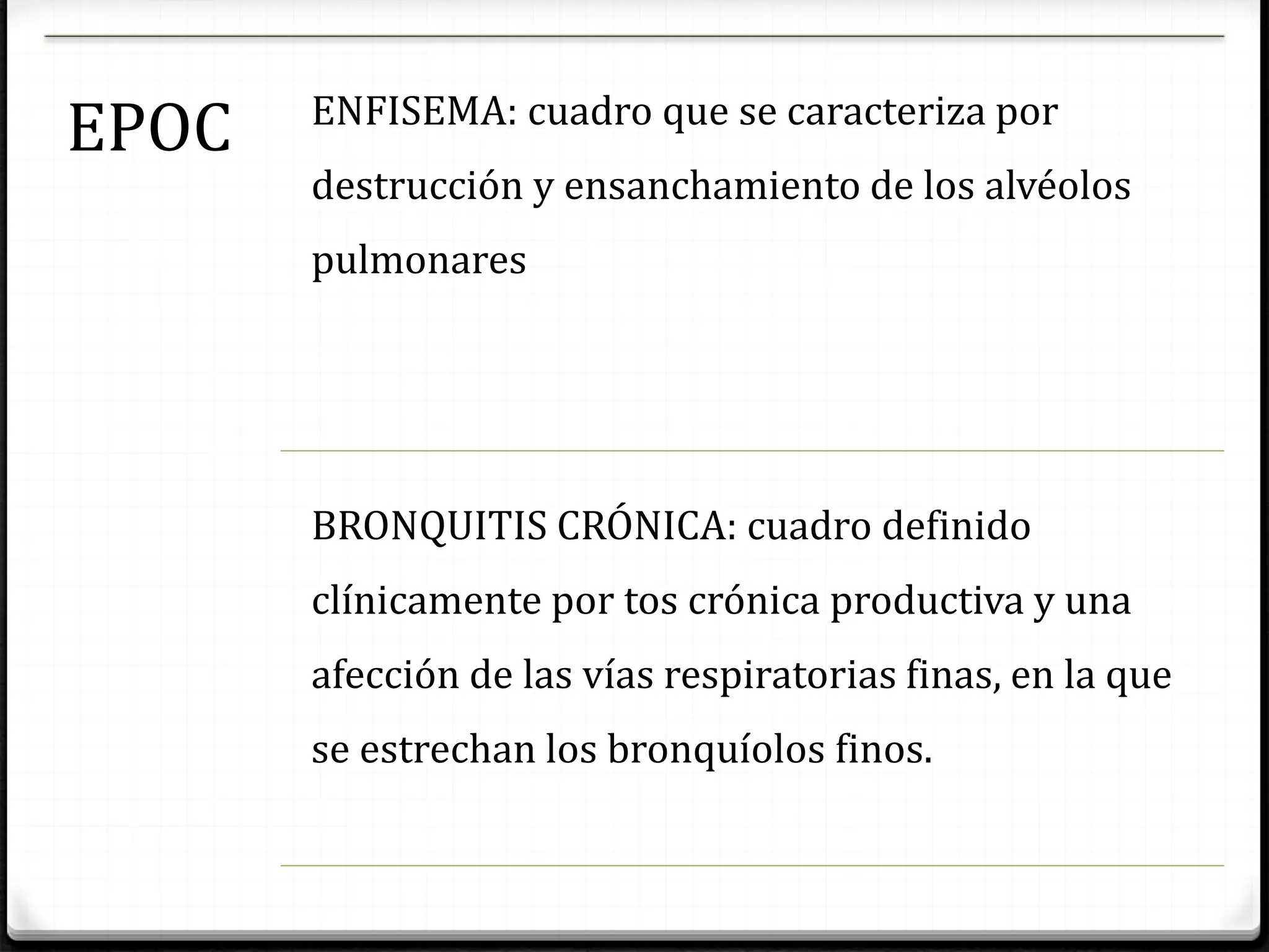 EPOC ENFISEMA: cuadro que se caracteriza por
destrucción y ensanchamiento de los alvéolos
pulmonares
BRONQUITIS CRÓNICA: cuadro definido
clínicamente por tos crónica productiva y una
afección de las vías respiratorias finas, en la que
se estrechan los bronquíolos finos.
 