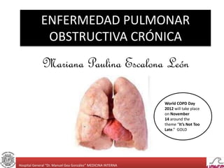 Hospital General “Dr. Manuel Gea González” MEDICINA INTERNA
ENFERMEDAD PULMONAR
OBSTRUCTIVA CRÓNICA
Mariana Paulina Escalona León
World COPD Day
2012 will take place
on November
14 around the
theme “It’s Not Too
Late.” GOLD
 