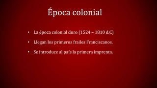 Época colonial
• La época colonial duro (1524 – 1810 d.C)
• Llegan los primeros frailes Franciscanos.
• Se introduce al país la primera imprenta.

 