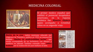 MEDICINA COLONIAL
El primer medico español que
exhibió el potencial terapéutico
americano, en la riqueza
botánica fue Alvares chanca
quien acompaño a Cristóbal
colon en su segundo viaje.

Martin de la cruz, nativo mexicano educado por
religiosos de Tlatelolco, publico en 1552 un manuscrito
titulado “libellus de medicinablibus herbis”, que
estaba acompañado de un herbolario con dibujos y
nombres en náhuatl. Tambien conosido como códice
bodiano por la traducción de juan badiano al latin.

 