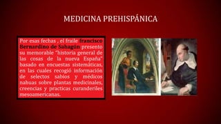 MEDICINA PREHISPÁNICA
Por esas fechas , el fraile francisco
Bernardino de Sahagún presento
su memorable “historia general de
las cosas de la nueva España”
basado en encuestas sistemáticas,
en las cuales recogió información
de selectos sabios y médicos
nahuas sobre plantas medicinales,
creencias y practicas curanderiles
mesoamericanas.

 