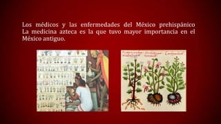 Los médicos y las enfermedades del México prehispánico
La medicina azteca es la que tuvo mayor importancia en el
México antiguo.

 
