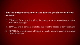 Para los antiguos mexicanos el ser humano poseía tres espíritus
o almas:
1. TONALLI. Es luz y día, está en la cabeza o en las coyunturas y puede
abandonar el cuerpo.

2. TEYOLIA. Esta el corazón, es el alma que se enfría cuando la persona muere.
3. IHIYOTL. Se encontraba en el hígado y cuando muere la persona se escapa
convertida en gas.

 