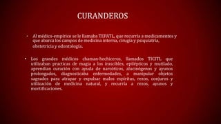 CURANDEROS
•

Al médico-empírico se le llamaba TEPATL, que recurría a medicamentos y
que abarca los campos de medicina interna, cirugía y psiquiatría,
obstetricia y odontología.

• Los grandes médicos chaman-hechiceros, llamados TICITL que
utilizaban practicas de magia a los irascibles, epilépticos y mutilado,
aprendían curación con ayuda de narcóticos, alucinógenos y ayunos
prolongados, diagnosticaba enfermedades, a manipular objetos
sagrados para atrapar y expulsar malos espíritus, rezos, conjuros y
utilización de medicina natural, y recurría a rezos, ayunos y
mortificaciones.

 