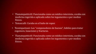 • Tlamatepatiticitl: Funcionaba como un médico internista, curaba con
medicina ingerida o aplicada sobre los tegumentos o por medios
físicos.
• Temazcalli: Curaba en el baño de vapor.
• Teomiquetzani: Los "componedores de huesos", hábiles para tratar
esguinces, luxaciones y fracturas.

• Tlamatepatiticitl: Funcionaba como un médico internista, curaba con
medicina ingerida o aplicada sobre los tegumentos o por medios
físicos.

 