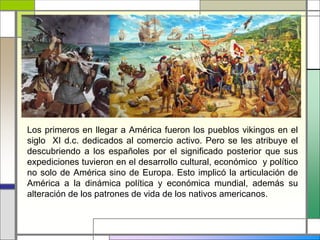 Los primeros en llegar a América fueron los pueblos vikingos en el
siglo XI d.c. dedicados al comercio activo. Pero se les atribuye el
descubriendo a los españoles por el significado posterior que sus
expediciones tuvieron en el desarrollo cultural, económico y político
no solo de América sino de Europa. Esto implicó la articulación de
América a la dinámica política y económica mundial, además su
alteración de los patrones de vida de los nativos americanos.
 