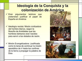  Eran argumentos teóricos que
pretendían justificar el papel de
España en América
 Ideología racista: Misión civilizadora
del hombre blanco, según la
filosofía de Aristóteles que los
hombres bárbaros eran nacidos
para servir a los dotados de razón.
 Misión Evangelizadora: Justificada
como la tarea de continuar la misión
apostólica de ir hasta los confines
de la tierra a propagar la palabra de
Dios
 