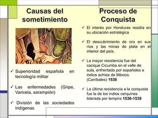  Superioridad española en
tecnología militar
 Las enfermedades (Gripe,
Varicela, sarampión)
 División de las sociedades
indígenas
 El interés por Honduras residía en
su ubicación estratégica
 El descubrimiento de oro en sus
ríos y las minas de plata en el
interior del país.
 La mayor resistencia fue del
cacique Cicumba en el valle de
sula, enfrentado por españoles e
indios achíes de México.
(Caníbales) 1536
 La última resistencia a la conquista
fue la de los indios cerquines
liderada por lempira 1536-1539
 