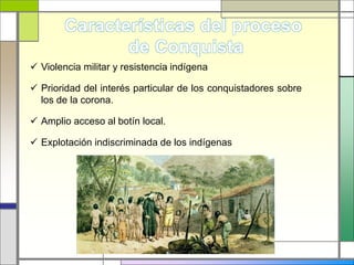  Violencia militar y resistencia indígena
 Prioridad del interés particular de los conquistadores sobre
los de la corona.
 Amplio acceso al botín local.
 Explotación indiscriminada de los indígenas
 