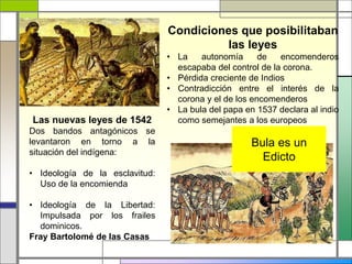 Las nuevas leyes de 1542
Dos bandos antagónicos se
levantaron en torno a la
situación del indígena:
• Ideología de la esclavitud:
Uso de la encomienda
• Ideología de la Libertad:
Impulsada por los frailes
dominicos.
Fray Bartolomé de las Casas
Condiciones que posibilitaban
las leyes
• La autonomía de encomenderos
escapaba del control de la corona.
• Pérdida creciente de Indios
• Contradicción entre el interés de la
corona y el de los encomenderos
• La bula del papa en 1537 declara al indio
como semejantes a los europeos
Bula es un
Edicto
 