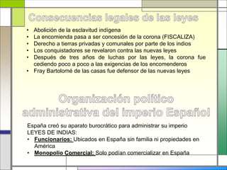• Abolición de la esclavitud indígena
• La encomienda pasa a ser concesión de la corona (FISCALIZA)
• Derecho a tierras privadas y comunales por parte de los indios
• Los conquistadores se revelaron contra las nuevas leyes
• Después de tres años de luchas por las leyes, la corona fue
cediendo poco a poco a las exigencias de los encomenderos
• Fray Bartolomé de las casas fue defensor de las nuevas leyes
España creó su aparato burocrático para administrar su imperio
LEYES DE INDIAS:
• Funcionarios: Ubicados en España sin familia ni propiedades en
América
• Monopolio Comercial: Solo podían comercializar en España
 