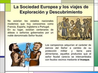 No existían los estados nacionales
modernos que hoy conocemos como
Francia, España, Inglaterra o Portugal.
En su lugar, existían centenares de
aldeas o señoríos gobernados por un
noble denominado Señor feudal.
Los campesinos adquirían el carácter de
siervos del Señor a cambio de su
protección militar y tierra para
alimentarse, aquellos productos que el
señor feudal carecía se intercambiaba
con feudos vecinos mediante el trueque.
 