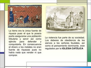 La tierra era la única fuente de
riqueza pues el que la poseía
podía asegurarse una población
tributaria y servir así como
ejército para defender y
conquistarla. En consecuencia
el dinero o los metales no eran
fuente de riquezas pues no
había nada que vender ni que
comprar.
La violencia fue parte de su sociedad.
Los deberes de obediencia de los
siervos a los señores feudales, así
como el pensamiento dominante, eran
regulados por la IGLESIA CATÓLICA
 