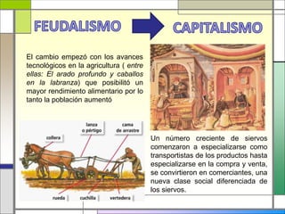 El cambio empezó con los avances
tecnológicos en la agricultura ( entre
ellas: El arado profundo y caballos
en la labranza) que posibilitó un
mayor rendimiento alimentario por lo
tanto la población aumentó
Un número creciente de siervos
comenzaron a especializarse como
transportistas de los productos hasta
especializarse en la compra y venta,
se convirtieron en comerciantes, una
nueva clase social diferenciada de
los siervos.
 
