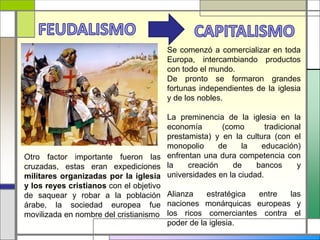 Otro factor importante fueron las
cruzadas, estas eran expediciones
militares organizadas por la iglesia
y los reyes cristianos con el objetivo
de saquear y robar a la población
árabe, la sociedad europea fue
movilizada en nombre del cristianismo
Se comenzó a comercializar en toda
Europa, intercambiando productos
con todo el mundo.
De pronto se formaron grandes
fortunas independientes de la iglesia
y de los nobles.
La preminencia de la iglesia en la
economía (como tradicional
prestamista) y en la cultura (con el
monopolio de la educación)
enfrentan una dura competencia con
la creación de bancos y
universidades en la ciudad.
Alianza estratégica entre las
naciones monárquicas europeas y
los ricos comerciantes contra el
poder de la iglesia.
 