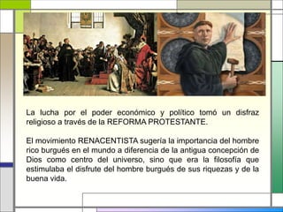 La lucha por el poder económico y político tomó un disfraz
religioso a través de la REFORMA PROTESTANTE.
El movimiento RENACENTISTA sugería la importancia del hombre
rico burgués en el mundo a diferencia de la antigua concepción de
Dios como centro del universo, sino que era la filosofía que
estimulaba el disfrute del hombre burgués de sus riquezas y de la
buena vida.
 