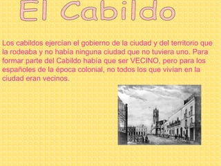 El Cabildo Los cabildos ejercían el gobierno de la ciudad y del territorio que la rodeaba y no había ninguna ciudad que no tuviera uno. Para formar parte del Cabildo había que ser VECINO, pero para los españoles de la época colonial, no todos los que vivían en la ciudad eran vecinos. 