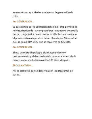 aumentó sus capacidades y redujeron la generación de
color.
4ta GENERACION…
Se caracteriza por la utilización del chip. El chip permitió la
miniaturización de las computadoras logrando el desarrollo
del pc, computador de escritorio. La IBM lanza al mercado
el primer sistema operativo desarrollando por Microsoft el
cual se llamó IBM-DOS que se convierto en MS-DOS.
5ta GENERACION…
El uso de micro chips logro el almacenamiento y
procesamiento y el desarrollo de la computadora si el y la
mente inventada hubiera nacido 100 años después.
EPOCA ANTIGUA…
Así es como fue que se desarrollaron los programas de
bases.
 