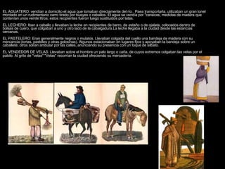 EL AGUATERO: vendían a domicilio el agua que tomaban directamente del río.. Paea transportarla, utilizaban un gran tonel montado en un rudimentario carro tirado por bueyes o caballos. El agua se vendía por "canecas, medidas de madera que contenían unos veinte litros; estos recipientes fueron luego sustituidos por latas.  EL LECHERO: Iban a caballo y llevaban la leche en recipientes de barro, de estaño o de ojalata, colocados dentro de bolsas de cuero, que colgaban a uno y otro lado de la cabalgadura.La leche llegaba a la ciudad desde las estancias cercanas.  EL PASTELERO: Eran generalmente negros o mulatos. Llevaban colgada del cuello una bandeja de madera con su mercancia (tortas, pasteles y otras golosinas). Algunos estacionaban en lugares fijos y apoyaban la bandeja sobre un caballete; otros solían ambular por las calles, anunciando su presencia con un toque de silbato.  EL VENDEDOR DE VELAS: Llevaban sobre el hombre un palo largo o caña, de cuyos extremos colgaban las velas por el pabilo. Al grito de "velas" "Velas" recorrían la ciudad ofreciendo su mercadería.    