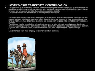 LOS MEDIOS DE TRANSPORTE Y COMUNICACIÓN Las personas que escribían y recibían cartas debían esperar mucho tiempo, ya que los medios en que viajaban eran muy lentos, no existían aviones ni automóviles las mismas iban en barco o eran llevadas por un cartero llamado chasqui quien viajaba a caballo.  Las cartas debían ser retiradas en la oficina pública de la zona.  Los medios de transportes de aquella época eran escasos, existían las carretas, vehículos de dos ruedas grandes y techo de paja o de cuero de vaca tirada por bueyes, el viaje en carreta era muy lento e incómodo. Las diligencias o galeras las cuales eran un poco más cómodas eran tiradas por caballos.  También se viajaba en caballos, el medio de transporte más veloz de aquella época, los jinetes cuando viajaban por largos caminos de tierra se detenían a descansar en pulperías donde comían, jugaban, escuchaban música y descansaban un rato para seguir luego su agotador viaje.  Las distancias eran muy largas y no siempre existían caminos.   