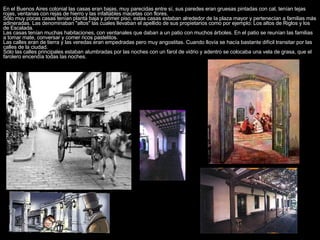 En el Buenos Aires colonial las casas eran bajas, muy parecidas entre sí, sus paredes eran gruesas pintadas con cal, tenían tejas rojas, ventanas con rejas de hierro y las infaltables macetas con flores.  Sólo muy pocas casas tenían planta baja y primer piso, estas casas estaban alrededor de la plaza mayor y pertenecían a familias más adineradas. Las denominaban "altos" las cuales llevaban el apellido de sus propietarios como por ejemplo: Los altos de Riglos y los de Escalada.  Las casas tenían muchas habitaciones, con ventanales que daban a un patio con muchos árboles. En el patio se reunían las familias a tomar mate, conversar y comer ricos pastelitos.  Las calles eran de tierra y las veredas eran empedradas pero muy angostitas. Cuando llovía se hacía bastante difícil transitar por las calles de la ciudad.  Sólo las calles principales estaban alumbradas por las noches con un farol de vidrio y adentro se colocaba una vela de grasa, que el farolero encendía todas las noches.  