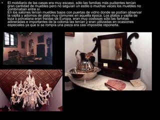 El mobiliario de las casas era muy escaso, sólo las familias más pudientes tenían gran cantidad de muebles pero no seguían un estilo o muchas veces los muebles no combinaban entre sí.  En los salones tenían muebles bajos con puertas de vidrio donde se podían observar la vajilla y adornos de plata muy comunes en aquella época. Los platos y vajilla de loza o porcelana eran traídas de Europa, eran muy costosas sólo las familias adineradas e importantes de la colonia las tenían y eran utilizadas en ocasiones especiales ya que si se rompía una pieza era casi imposible reponerla.  