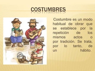 COSTUMBRES
Costumbre es un modo
habitual de obrar que
se establece por la
repetición de los
mismos actos o
por tradición. Se trata,
por lo tanto, de
un hábito.
 
