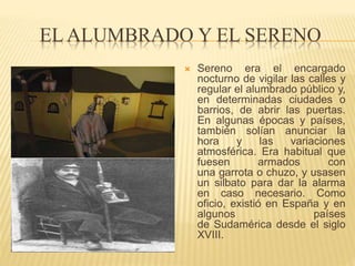 EL ALUMBRADO Y EL SERENO
 Sereno era el encargado
nocturno de vigilar las calles y
regular el alumbrado público y,
en determinadas ciudades o
barrios, de abrir las puertas.
En algunas épocas y países,
también solían anunciar la
hora y las variaciones
atmosférica. Era habitual que
fuesen armados con
una garrota o chuzo, y usasen
un silbato para dar la alarma
en caso necesario. Como
oficio, existió en España y en
algunos países
de Sudamérica desde el siglo
XVIII.
 