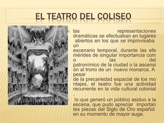EL TEATRO DEL COLISEO
 las representaciones
dramáticas se efectuaban en lugares
abiertos en los que se improvisaba
un
escenario temporal, durante las efe
mérides de singular importancia com
o las del
patronímico de la ciudad o la ascensi
ón al trono de un nuevo monarca. A
pesar
de la precariedad espacial de los mo
ntajes, el teatro fue una actividad
recurrente en la vida cultural colonial
,
 lo que generó un público asiduo a la
escena, que pudo apreciar importan
tes piezas del Siglo de Oro español
en su momento de mayor auge.
 