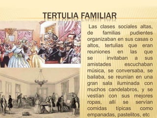 TERTULIA FAMILIAR
Las clases sociales altas,
de familias pudientes
organizaban en sus casas o
altos, tertulias que eran
reuniones en las que
se invitaban a sus
amistades escuchaban
música, se conversaba, se
bailaba, se reunían en una
gran sala iluminada con
muchos candelabros, y se
vestían con sus mejores
ropas, allí se servían
comidas típicas como
empanadas, pastelitos, etc
 