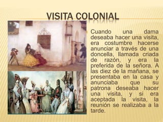 VISITA COLONIAL
 Cuando una dama
deseaba hacer una visita,
era costumbre hacerse
anunciar a través de una
doncella, llamada criada
de razón, y era la
preferida de la señora. A
las diez de la mañana, se
presentaba en la casa y
anunciaba que su
patrona deseaba hacer
una visita, y si era
aceptada la visita, la
reunión se realizaba a la
tarde.
 