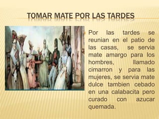 TOMAR MATE POR LAS TARDES
 Por las tardes se
reunian en el patio de
las casas, se servia
mate amargo para los
hombres, llamado
cimarron y para las
mujeres, se servia mate
dulce tambien cebado
en una calabacita pero
curado con azucar
quemada.
 