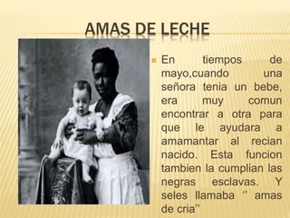 AMAS DE LECHE
 En tiempos de
mayo,cuando una
señora tenia un bebe,
era muy comun
encontrar a otra para
que le ayudara a
amamantar al recian
nacido. Esta funcion
tambien la cumplian las
negras esclavas. Y
seles llamaba ‘’ amas
de cria’’
 