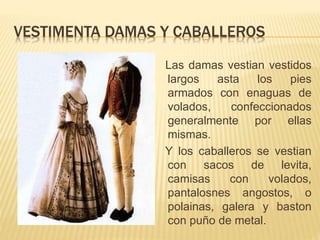 VESTIMENTA DAMAS Y CABALLEROS
Las damas vestian vestidos
largos asta los pies
armados con enaguas de
volados, confeccionados
generalmente por ellas
mismas.
Y los caballeros se vestian
con sacos de levita,
camisas con volados,
pantalosnes angostos, o
polainas, galera y baston
con puño de metal.
 