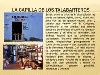 LA CAPILLA DE LOS TALABARTEROS
En los primeros años de la vida colonial las
pieles de venado, tigrillo, ciervo, kitam, etc.,
junto con las del ganado vacuno lanar y
caballar que vinieron con la Conquista,
comenzaron a ser curtidas. Los talleres
donde se beneficiaba el cuero, se llamaban
curtiembres y en ellos se fabricaban, por
artífices locales que se denominaban
talabarteros, distintos artefactos de piel
curtida, empleándose principalmente el
cuero de res curado y bien adobado al que
se le denomina vaqueta. Con este material
se fabricaban guarniciones para espadas,
cinturones, bandas, correas, cartucheras,
vaquetas para asientos de sillones y
canapés y otros muebles de la época. Con
esta piel bien preparada y teñida se
confeccionaban zapatos, pantuflas,
alpargatas y polainas
 